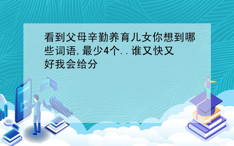 看到父母辛勤养育儿女你想到哪些词语,最少4个..谁又快又好我会给分