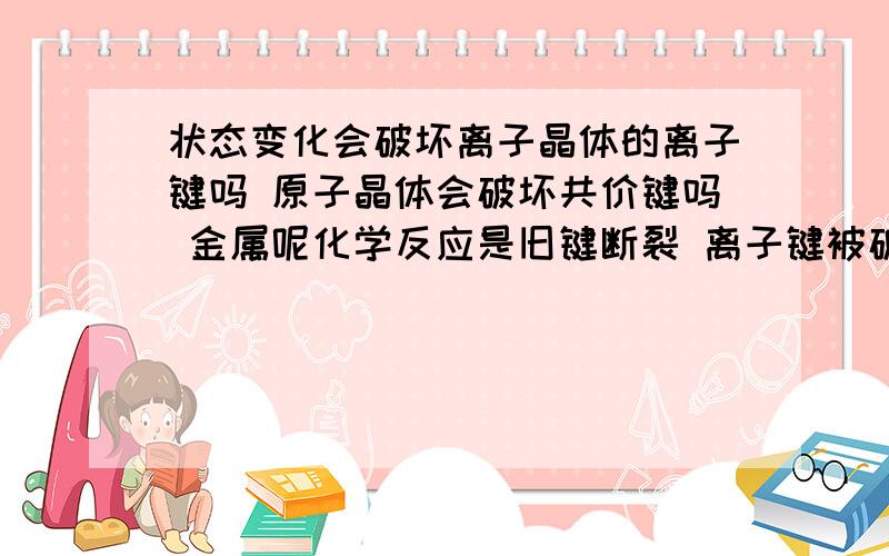 状态变化会破坏离子晶体的离子键吗 原子晶体会破坏共价键吗 金属呢化学反应是旧键断裂 离子键被破坏 是否一定是化学反应啊