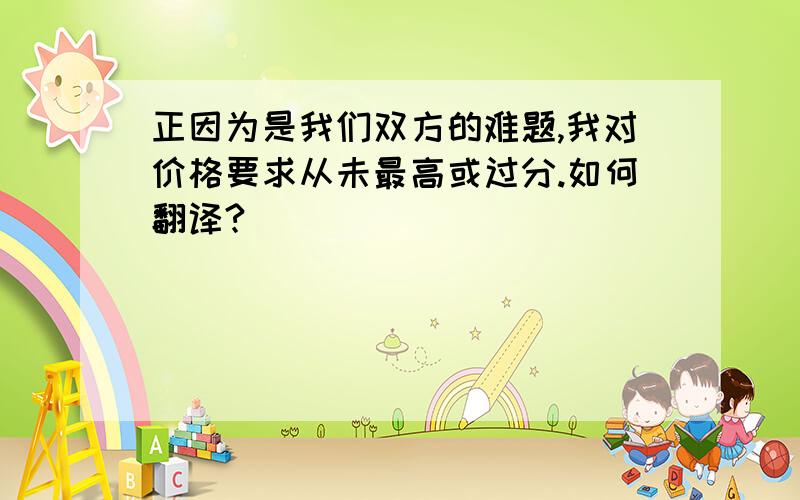 正因为是我们双方的难题,我对价格要求从未最高或过分.如何翻译?