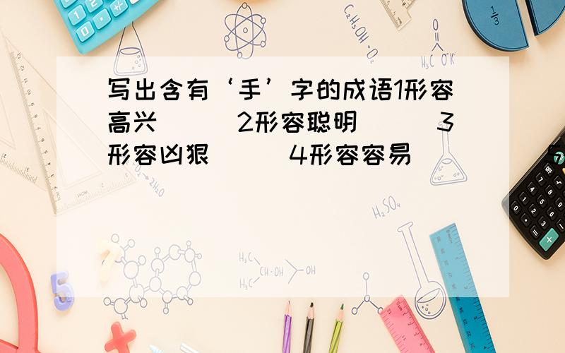 写出含有‘手’字的成语1形容高兴（　）2形容聪明（　）3形容凶狠（　）4形容容易（　）　　5形容冷漠（　）6形容敏捷（　）7形容亲密（　）8形容慌乱（　）9形容熟练（　）10形容喜