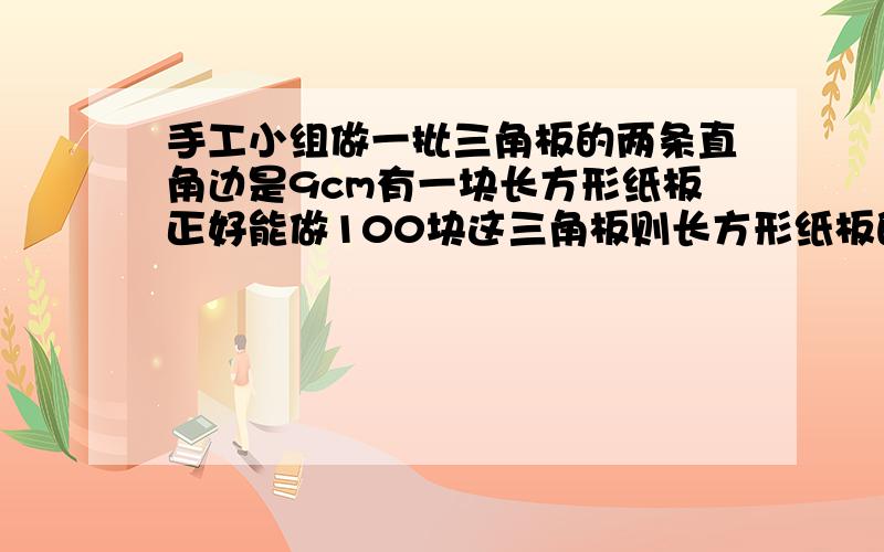 手工小组做一批三角板的两条直角边是9cm有一块长方形纸板正好能做100块这三角板则长方形纸板的面积多少快