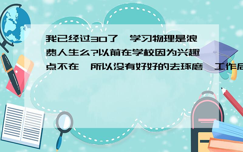 我已经过30了,学习物理是浪费人生么?以前在学校因为兴趣点不在,所以没有好好的去琢磨,工作后由于职业上接触到的许多和物理都有关系,因而产生了兴趣.但今后我的职业生涯应该不会非常