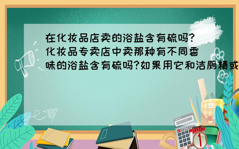 在化妆品店卖的浴盐含有硫吗?化妆品专卖店中卖那种有不同香味的浴盐含有硫吗?如果用它和洁厕精或洁厕液混合一起会怎样?