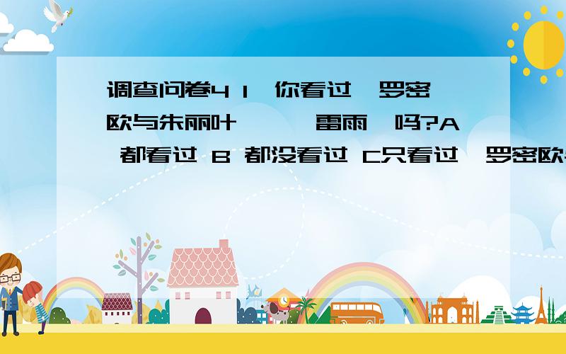 调查问卷4 1、你看过《罗密欧与朱丽叶》,《雷雨》吗?A 都看过 B 都没看过 C只看过《罗密欧与朱丽叶》 D只看过《雷雨》2、你更喜欢哪一个?A《罗密欧与朱丽叶》 B《雷雨》3、你认为它们最