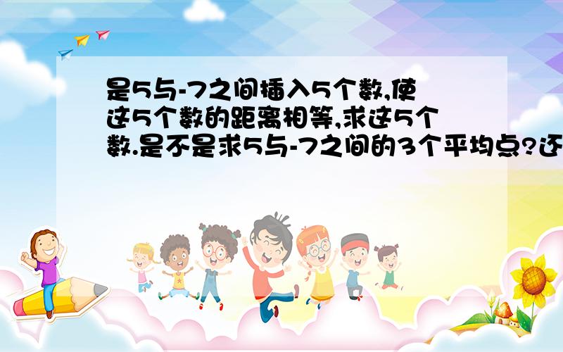 是5与-7之间插入5个数,使这5个数的距离相等,求这5个数.是不是求5与-7之间的3个平均点?还有包括不包括5与-7这2个点,还是出题有问题,应该是插入3个点?求这5个数是几?