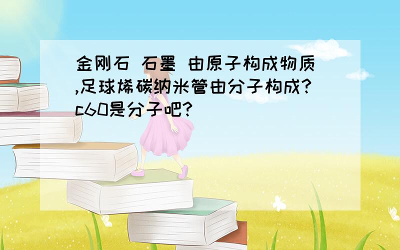 金刚石 石墨 由原子构成物质,足球烯碳纳米管由分子构成?c60是分子吧?