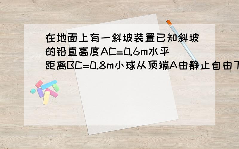 在地面上有一斜坡装置已知斜坡的铅直高度AC=0.6m水平距离BC=0.8m小球从顶端A由静止自由下滑速度均匀增大,0.2s滑至底端B后,继续在平地上滑行15米停止(1)求小球滑至B时的速度(2)求小球在平地上