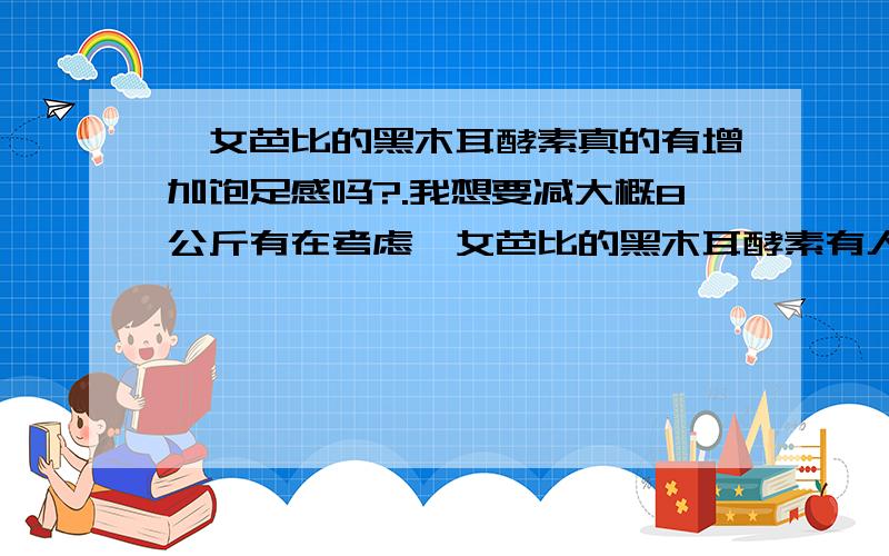 仕女芭比的黑木耳酵素真的有增加饱足感吗?.我想要减大概8公斤有在考虑仕女芭比的黑木耳酵素有人吃过真的可以增加饱足感吗以前吃过类似的产品说可以增加饱足感但是我吃完一整盒还是