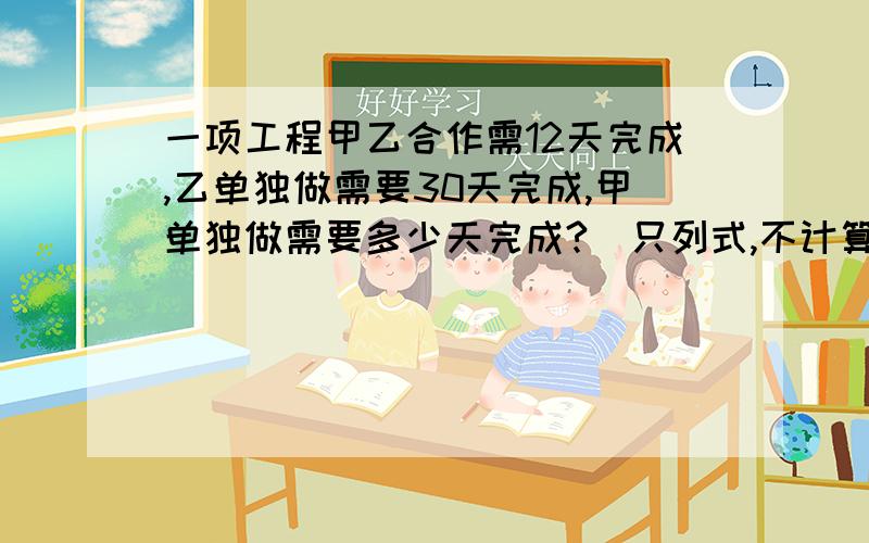 一项工程甲乙合作需12天完成,乙单独做需要30天完成,甲单独做需要多少天完成?（只列式,不计算）不要方程