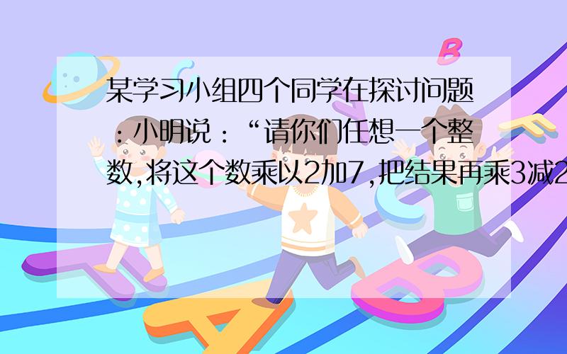 某学习小组四个同学在探讨问题：小明说：“请你们任想一个整数,将这个数乘以2加7,把结果再乘3减21,这个数一定是6的倍数!”（1）请你写出一个数,并按小明的规则,验证一下他的说法是否正