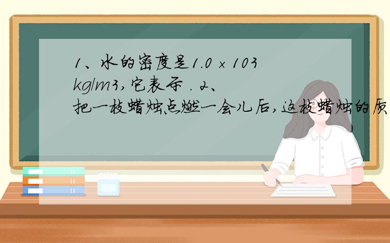 1、水的密度是1.0×103kg/m3,它表示 . 2、把一枝蜡烛点燃一会儿后,这枝蜡烛的质量将 ,密度将 . 3、使