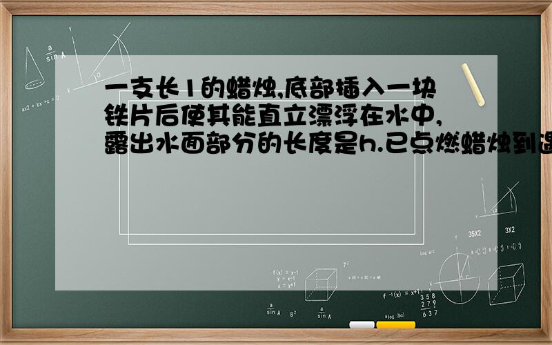 一支长1的蜡烛,底部插入一块铁片后使其能直立漂浮在水中,露出水面部分的长度是h.已点燃蜡烛到遇水自然熄灭,蜡烛被燃烧的长度A.等于h B.等于1 C.大于h而小于1 D.小于h请问为什么?请说明分