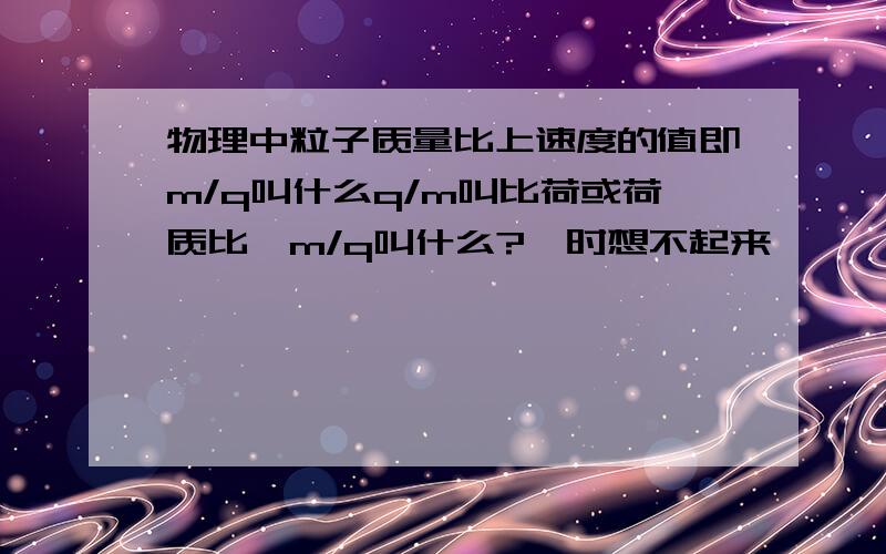 物理中粒子质量比上速度的值即m/q叫什么q/m叫比荷或荷质比,m/q叫什么?一时想不起来