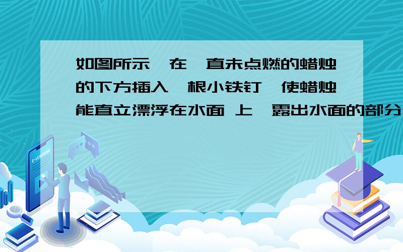 如图所示,在一直未点燃的蜡烛的下方插入一根小铁钉,使蜡烛能直立漂浮在水面 上,露出水面的部分长度为L现在点燃蜡烛,则下列说法正确的是A.当蜡烛燃烧的长度等于L时 蜡烛即将熄灭B 当蜡