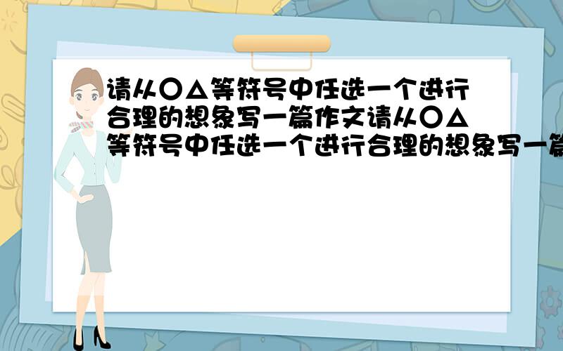 请从○△等符号中任选一个进行合理的想象写一篇作文请从○△等符号中任选一个进行合理的想象写一篇作文请从○△等符号中任选一个进行合理的想象写一篇作文请从○△等符号中任选一