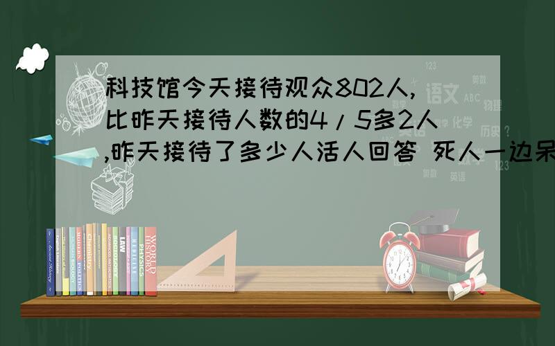 科技馆今天接待观众802人,比昨天接待人数的4/5多2人,昨天接待了多少人活人回答 死人一边呆着去