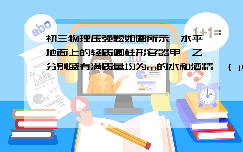 初三物理压强题如图所示,水平地面上的轻质圆柱形容器甲、乙分别盛有满质量均为m的水和酒精,（ρ酒精=0.8×10³千克/米³）一、若乙容器中酒精的质量为3.2千克,求酒精的体积V酒精.二