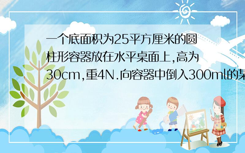 一个底面积为25平方厘米的圆柱形容器放在水平桌面上,高为30cm,重4N.向容器中倒入300ml的某种液体后,容器和液体共重7.92N.求：(1)液体的密度（2）液体对容器的压强（3）容器对桌面的压强.