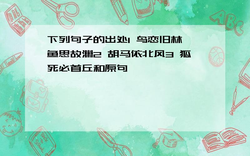 下列句子的出处1 鸟恋旧林,鱼思故渊2 胡马依北风3 狐死必首丘和原句