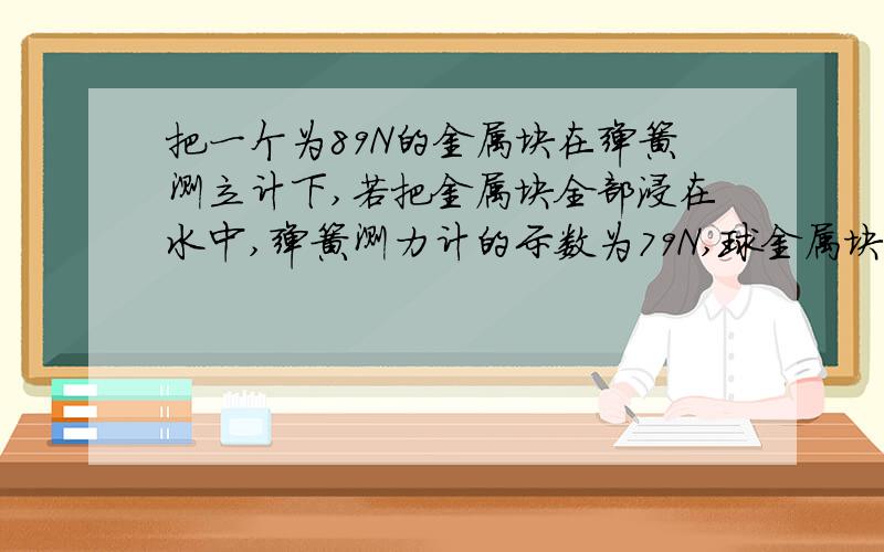 把一个为89N的金属块在弹簧测立计下,若把金属块全部浸在水中,弹簧测力计的示数为79N,球金属块的密度?（g=10N/kg)