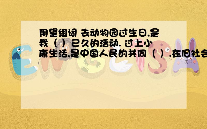 用望组词 去动物园过生日,是我（ ）已久的活动. 过上小康生活,是中国人民的共同（ ）.在旧社会,贫苦人民的生活没有（  ）.我们要努力学习,不能辜负父母对我们的（  ）.老红军回到故乡,