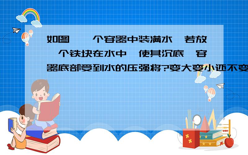 如图,一个容器中装满水,若放一个铁块在水中,使其沉底,容器底部受到水的压强将?变大变小还不变