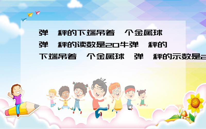 弹簧秤的下端吊着一个金属球,弹簧秤的读数是20牛弹簧秤的下端吊着一个金属球,弹簧秤的示数是20牛,当金属球慢慢浸入水中时,弹簧秤的读数将___________,这是因为金属球受到一个（ ）力的缘