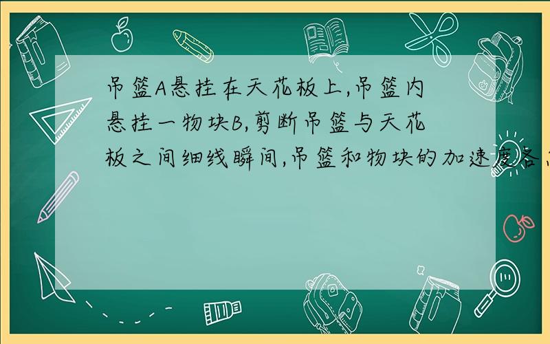 吊篮A悬挂在天花板上,吊篮内悬挂一物块B,剪断吊篮与天花板之间细线瞬间,吊篮和物块的加速度各怎么变化