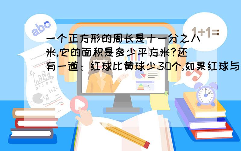 一个正方形的周长是十一分之八米,它的面积是多少平方米?还有一道：红球比黄球少30个,如果红球与黄球各加1个后,红球恰好是黄球的三分之一,问红、黄球原来各有多少个?