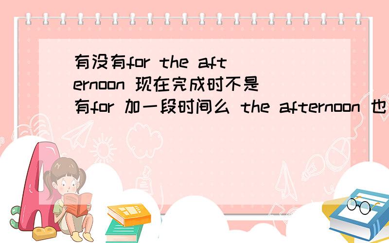 有没有for the afternoon 现在完成时不是有for 加一段时间么 the afternoon 也是一段时间啊能这样么