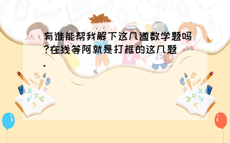 有谁能帮我解下这几道数学题吗?在线等阿就是打框的这几题 .