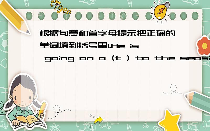 根据句意和首字母提示把正确的单词填到括号里1.He is going on a (t ) to the seaside.2.You are too tired ,please (l )down for a rest.