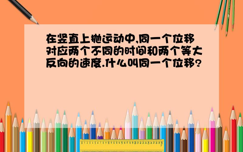 在竖直上抛运动中,同一个位移对应两个不同的时间和两个等大反向的速度.什么叫同一个位移?