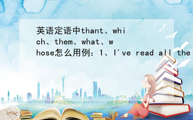 英语定语中thant、which、them、what、whose怎么用例：1、I've read all the books___ you gave me.A.which B.them C.what D.how2、There isn't much_____Ican do.A.what B.which c.that d.how3、He keeps a record of everything ____he had seen the