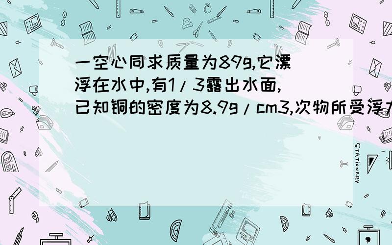 一空心同求质量为89g,它漂浮在水中,有1/3露出水面,已知铜的密度为8.9g/cm3,次物所受浮力?还有两个问题:空心铜球的总体积为多大?其空心部分的体积的体积为多大?