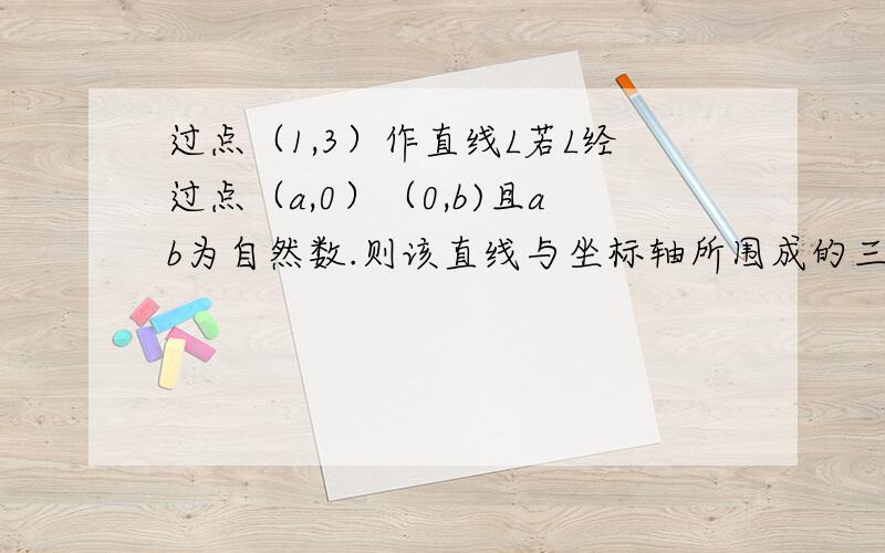 过点（1,3）作直线L若L经过点（a,0）（0,b)且ab为自然数.则该直线与坐标轴所围成的三角形面积最大值?我很急请快点