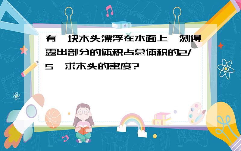 有一块木头漂浮在水面上,测得露出部分的体积占总体积的2/5,求木头的密度?