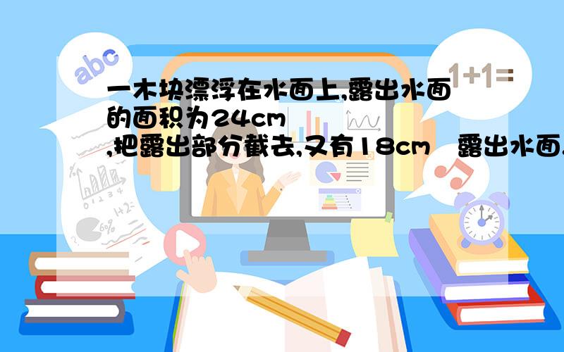 一木块漂浮在水面上,露出水面的面积为24cm³,把露出部分截去,又有18cm³露出水面.那么木块原来的体积是多少?密度是多少?