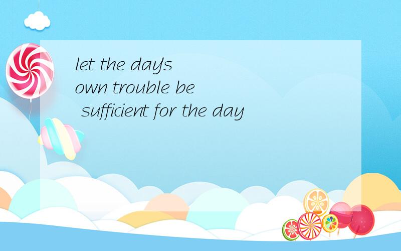 let the day's own trouble be sufficient for the day