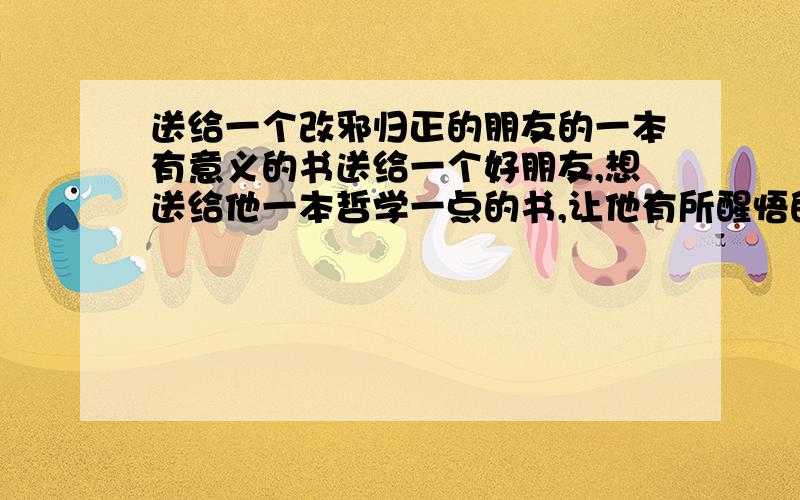 送给一个改邪归正的朋友的一本有意义的书送给一个好朋友,想送给他一本哲学一点的书,让他有所醒悟的书谢谢……