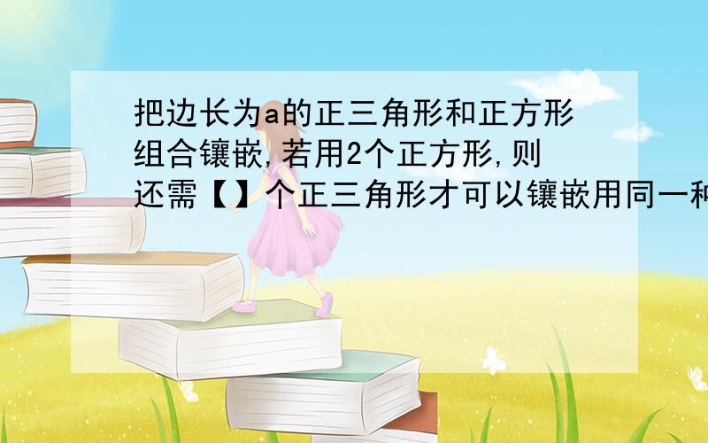 把边长为a的正三角形和正方形组合镶嵌,若用2个正方形,则还需【】个正三角形才可以镶嵌用同一种任意四边形木板可以进行镶嵌吗?请说明理由,谢谢