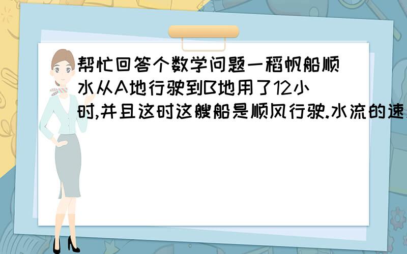 帮忙回答个数学问题一稻帆船顺水从A地行驶到B地用了12小时,并且这时这艘船是顺风行驶.水流的速度为6km/h.当这艘船返航的时候风向正好也和原来的风向相反,这里用了20小时到达A地.问这艘