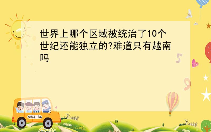 世界上哪个区域被统治了10个世纪还能独立的?难道只有越南吗