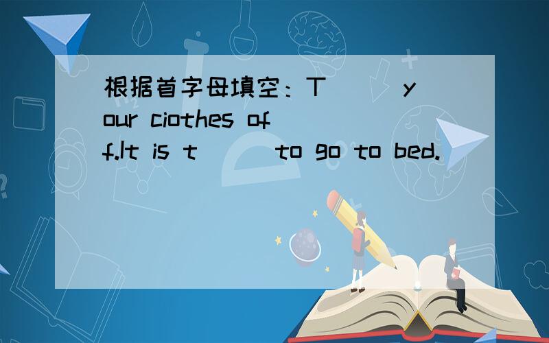 根据首字母填空：T( ) your ciothes off.It is t( ) to go to bed.