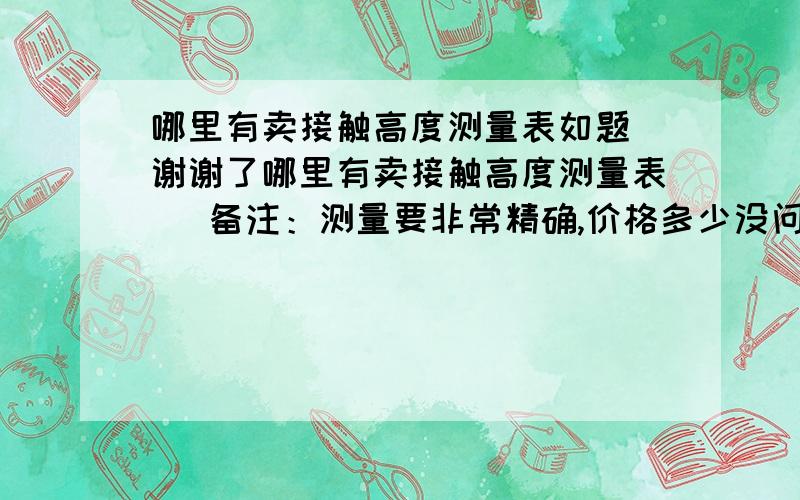 哪里有卖接触高度测量表如题 谢谢了哪里有卖接触高度测量表   备注：测量要非常精确,价格多少没问题 据说国内的一只最少8000元/支 意大利、德国一只1000法郎