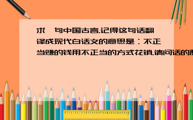 求一句中国古言.记得这句话翻译成现代白话文的意思是：不正当赚的钱用不正当的方式花销.请问话的原句是出自哪里?