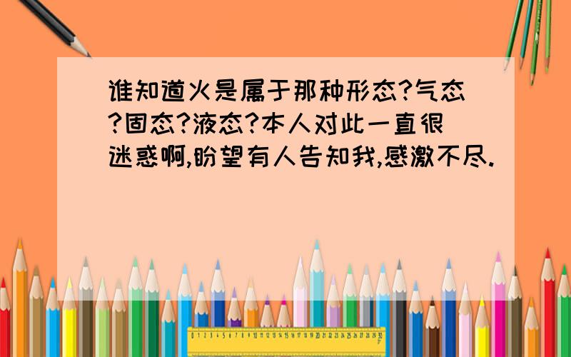 谁知道火是属于那种形态?气态?固态?液态?本人对此一直很迷惑啊,盼望有人告知我,感激不尽.