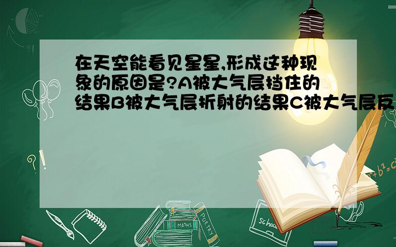 在天空能看见星星,形成这种现象的原因是?A被大气层挡住的结果B被大气层折射的结果C被大气层反射的结果D被大气层散射的结果