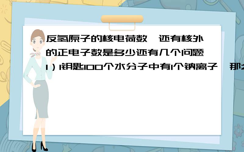 反氢原子的核电荷数、还有核外的正电子数是多少还有几个问题1）1钥匙100个水分子中有1个钠离子,那么90克水中需要溶解多少克硫酸钠?2）将8克三氧化硫加入X克水中,所形成的溶液里,硫酸根