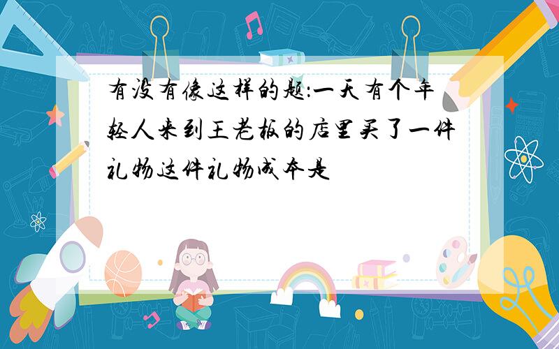 有没有像这样的题：一天有个年轻人来到王老板的店里买了一件礼物这件礼物成本是